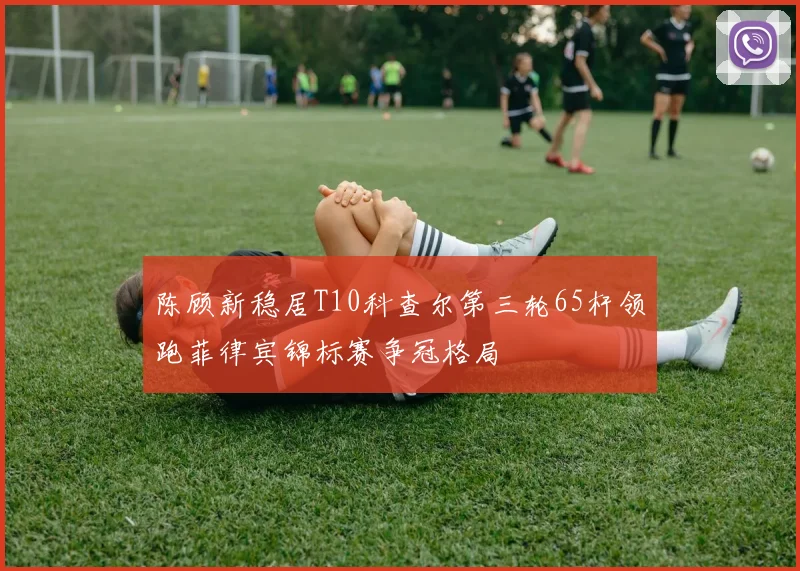 陈顾新稳居T10科查尔第三轮65杆领跑菲律宾锦标赛争冠格局