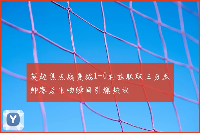 英超焦点战曼城1-0利兹联取三分瓜帅赛后飞吻瞬间引爆热议