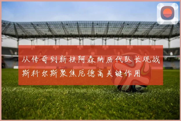 从传奇到新核阿森纳历代队长观战斯科尔斯聚焦厄德高关键作用