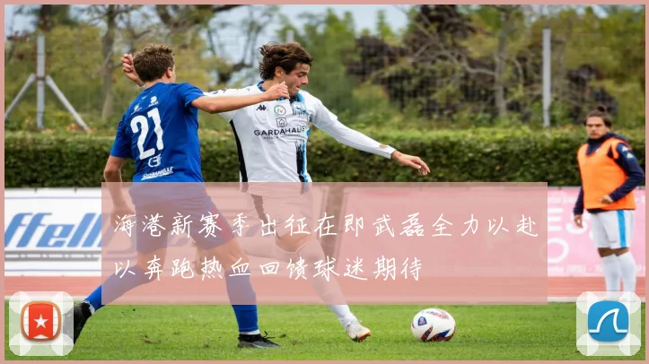 海港新赛季出征在即武磊全力以赴以奔跑热血回馈球迷期待