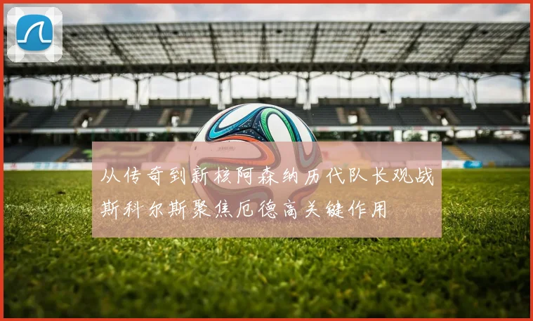 从传奇到新核阿森纳历代队长观战斯科尔斯聚焦厄德高关键作用