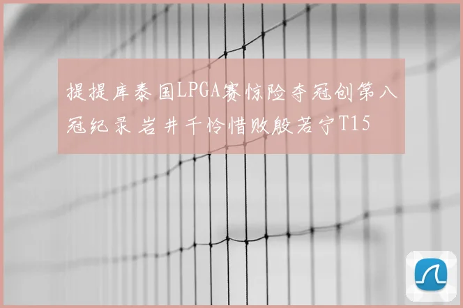 提提库泰国LPGA赛惊险夺冠创第八冠纪录 岩井千怜惜败殷若宁T15