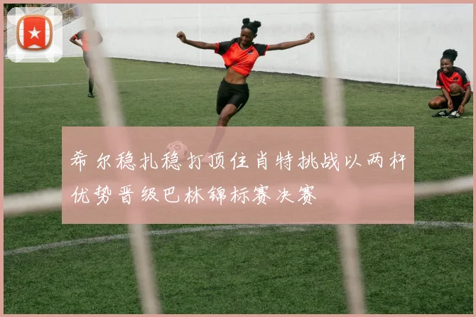 希尔稳扎稳打顶住肖特挑战以两杆优势晋级巴林锦标赛决赛