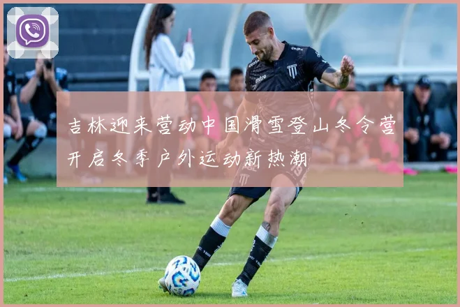 吉林迎来营动中国滑雪登山冬令营开启冬季户外运动新热潮