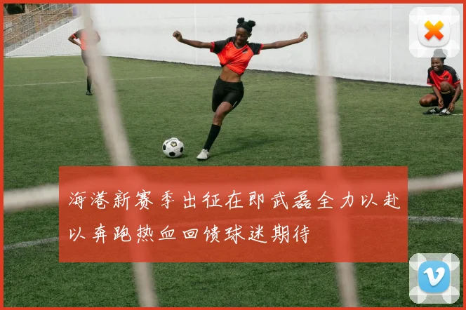 海港新赛季出征在即武磊全力以赴以奔跑热血回馈球迷期待