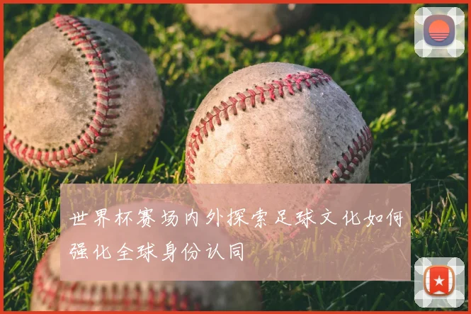 世界杯赛场内外探索足球文化如何强化全球身份认同