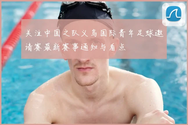 关注中国之队义乌国际青年足球邀请赛最新赛事通知与看点