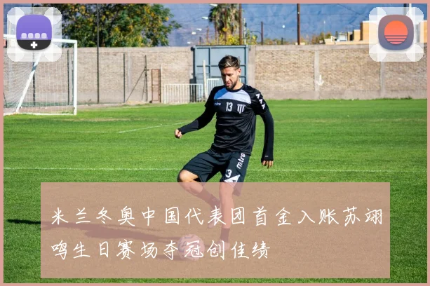 米兰冬奥中国代表团首金入账苏翊鸣生日赛场夺冠创佳绩