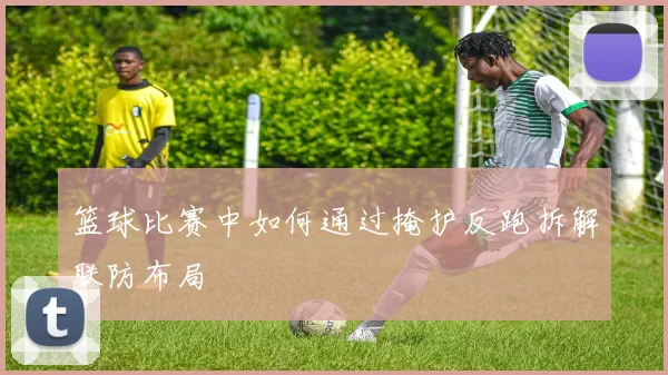 篮球比赛中如何通过掩护反跑拆解联防布局