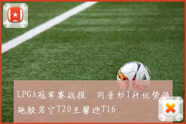 LPGA冠军赛战报畑冈奈纱1杆优势领跑殷若宁T20王馨迎T16