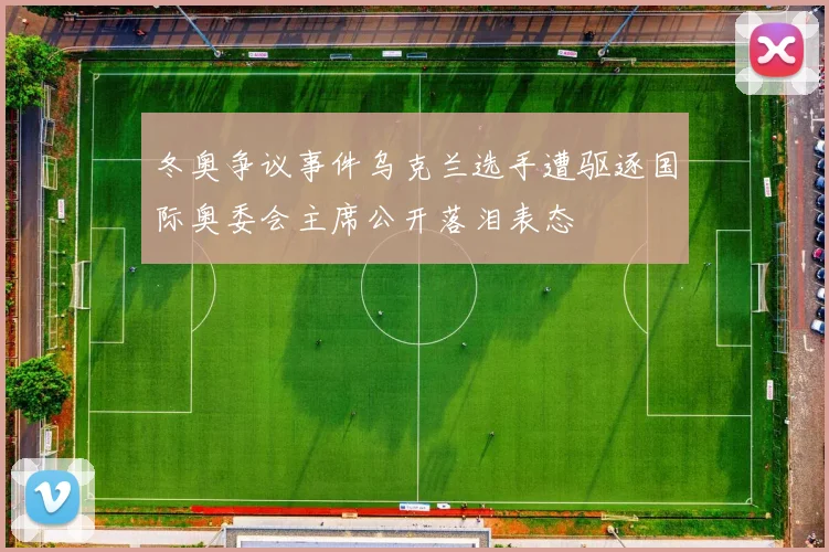 冬奥争议事件乌克兰选手遭驱逐国际奥委会主席公开落泪表态