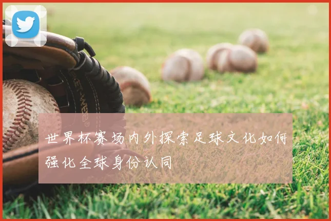 世界杯赛场内外探索足球文化如何强化全球身份认同