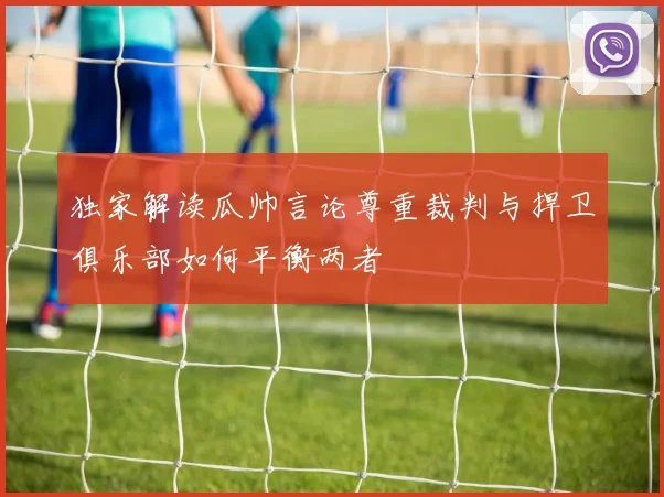 独家解读瓜帅言论尊重裁判与捍卫俱乐部如何平衡两者