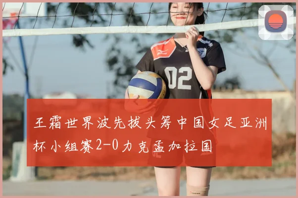 王霜世界波先拔头筹中国女足亚洲杯小组赛2-0力克孟加拉国