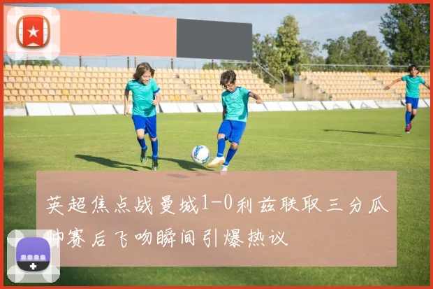 英超焦点战曼城1-0利兹联取三分瓜帅赛后飞吻瞬间引爆热议