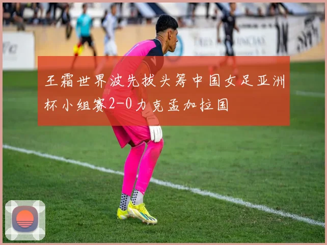 王霜世界波先拔头筹中国女足亚洲杯小组赛2-0力克孟加拉国